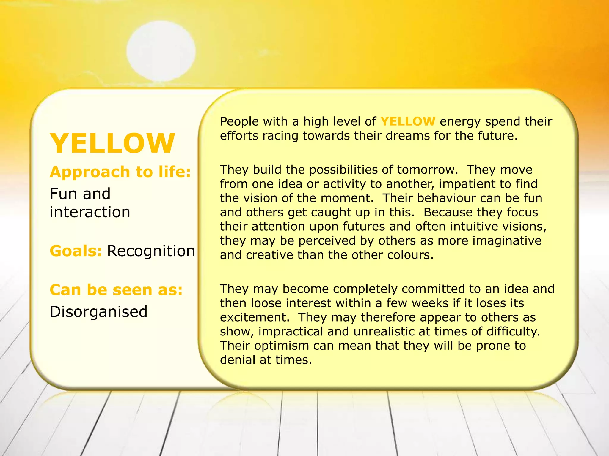 People with a high level of YELLOW energy spend their

YELLOW               efforts racing towards their dreams for the future.


Approach to life:    They build the possibilities of tomorrow. They move
                     from one idea or activity to another, impatient to find
Fun and              the vision of the moment. Their behaviour can be fun
interaction          and others get caught up in this. Because they focus
                     their attention upon futures and often intuitive visions,
                     they may be perceived by others as more imaginative
Goals: Recognition   and creative than the other colours.


Can be seen as:      They may become completely committed to an idea and
                     then loose interest within a few weeks if it loses its
Disorganised         excitement. They may therefore appear to others as
                     show, impractical and unrealistic at times of difficulty.
                     Their optimism can mean that they will be prone to
                     denial at times.
 
