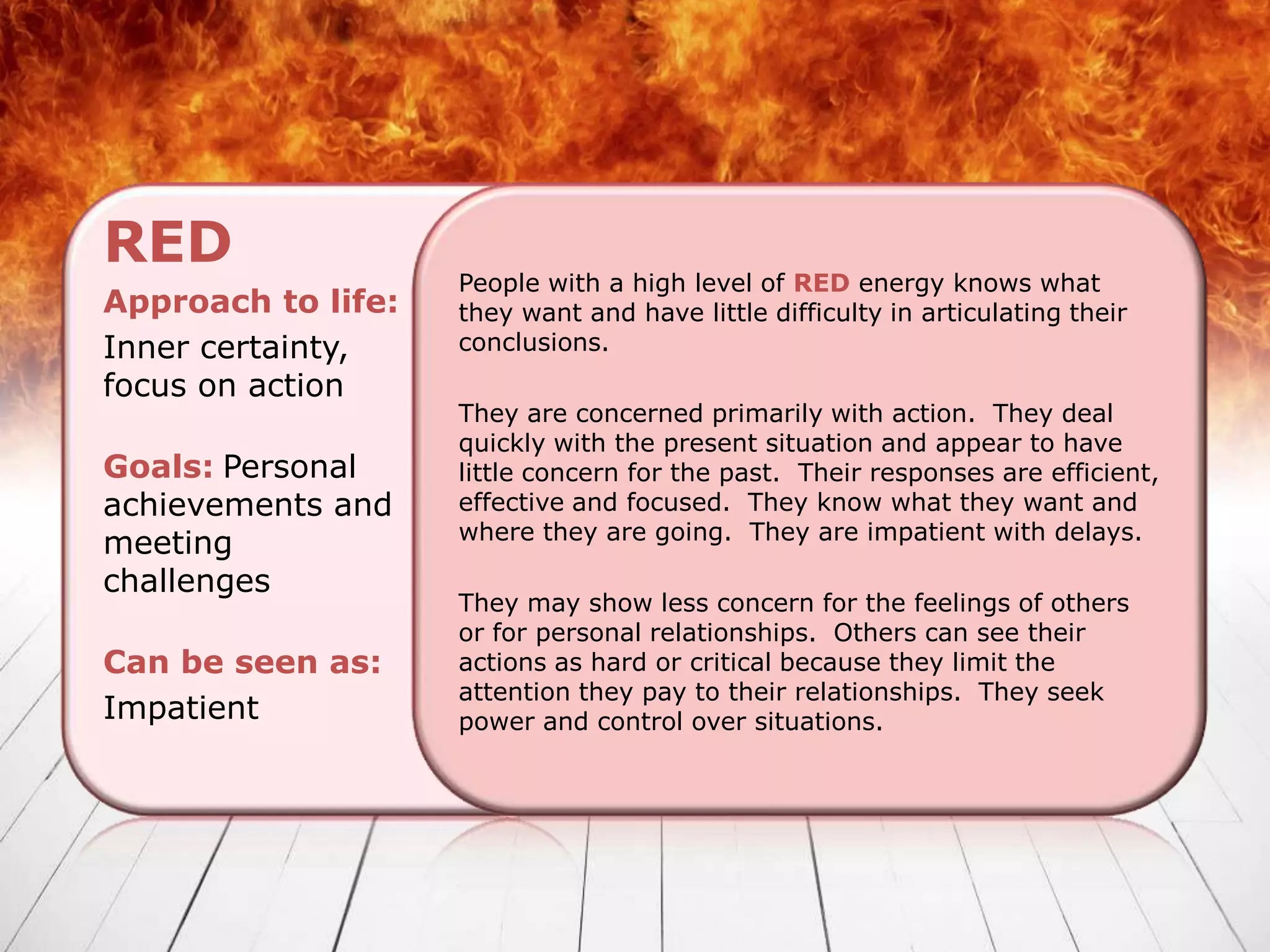 RED
                    People with a high level of RED energy knows what
Approach to life:   they want and have little difficulty in articulating their
Inner certainty,    conclusions.
focus on action
                    They are concerned primarily with action. They deal
                    quickly with the present situation and appear to have
Goals: Personal     little concern for the past. Their responses are efficient,
achievements and    effective and focused. They know what they want and
                    where they are going. They are impatient with delays.
meeting
challenges
                    They may show less concern for the feelings of others
                    or for personal relationships. Others can see their
Can be seen as:     actions as hard or critical because they limit the
                    attention they pay to their relationships. They seek
Impatient           power and control over situations.
 