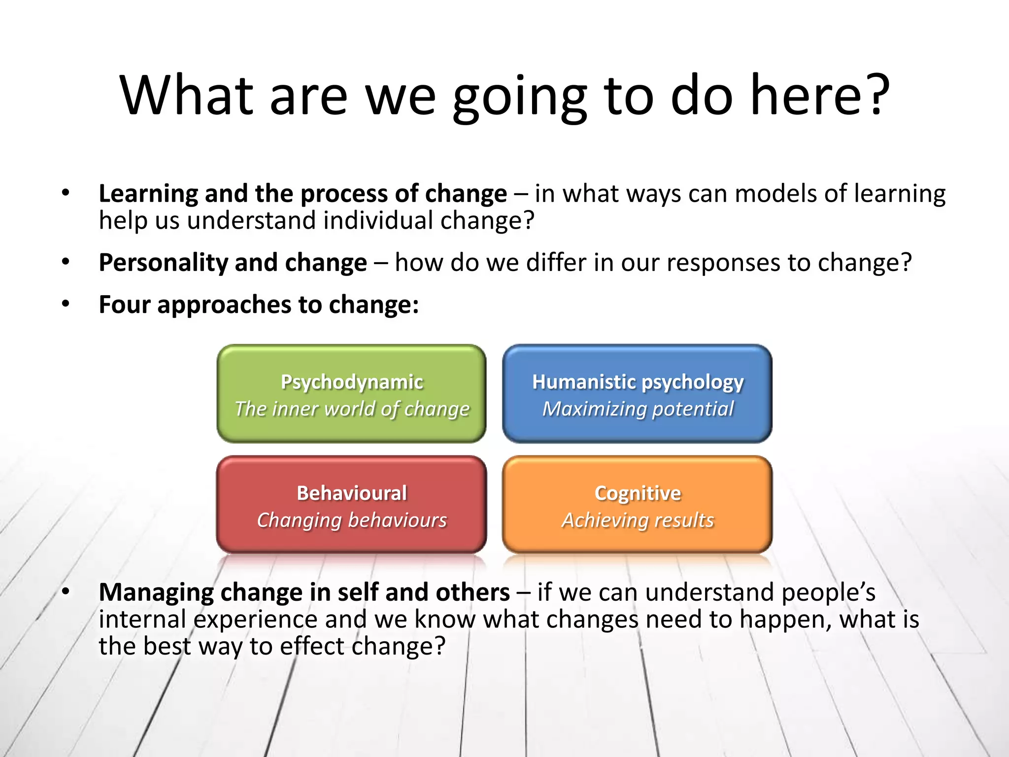 What are we going to do here?
• Learning and the process of change – in what ways can models of learning
  help us understand individual change?
• Personality and change – how do we differ in our responses to change?
• Four approaches to change:

                   Psychodynamic          Humanistic psychology
              The inner world of change    Maximizing potential


                   Behavioural                 Cognitive
                Changing behaviours         Achieving results


• Managing change in self and others – if we can understand people’s
  internal experience and we know what changes need to happen, what is
  the best way to effect change?
 