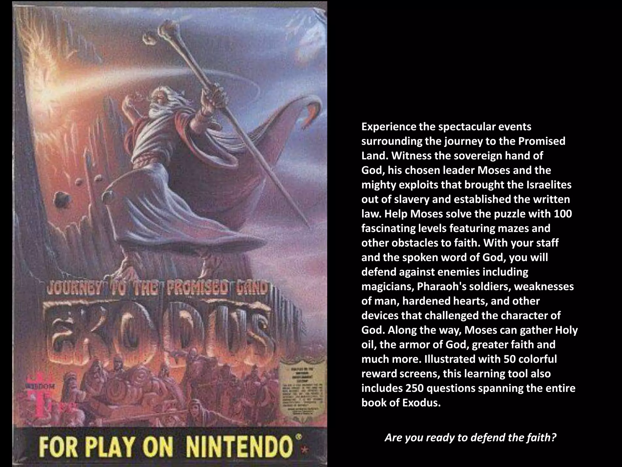 Experience the spectacular events
surrounding the journey to the Promised
Land. Witness the sovereign hand of
God, his chosen leader Moses and the
mighty exploits that brought the Israelites
out of slavery and established the written
law. Help Moses solve the puzzle with 100
fascinating levels featuring mazes and
other obstacles to faith. With your staff
and the spoken word of God, you will
defend against enemies including
magicians, Pharaoh's soldiers, weaknesses
of man, hardened hearts, and other
devices that challenged the character of
God. Along the way, Moses can gather Holy
oil, the armor of God, greater faith and
much more. Illustrated with 50 colorful
reward screens, this learning tool also
includes 250 questions spanning the entire
book of Exodus.

    Are you ready to defend the faith?
 