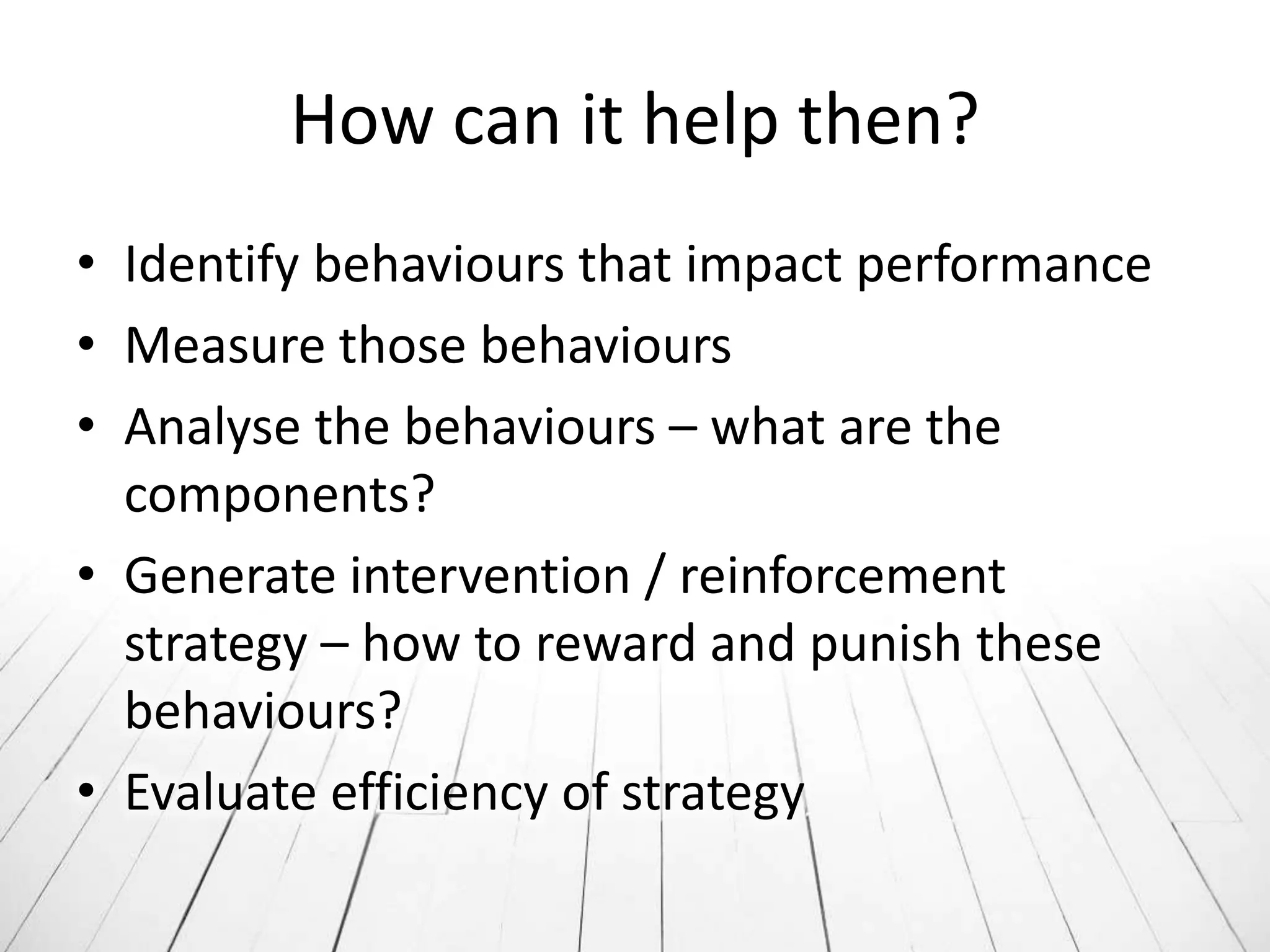 How can it help then?
• Identify behaviours that impact performance
• Measure those behaviours
• Analyse the behaviours – what are the
  components?
• Generate intervention / reinforcement
  strategy – how to reward and punish these
  behaviours?
• Evaluate efficiency of strategy
 