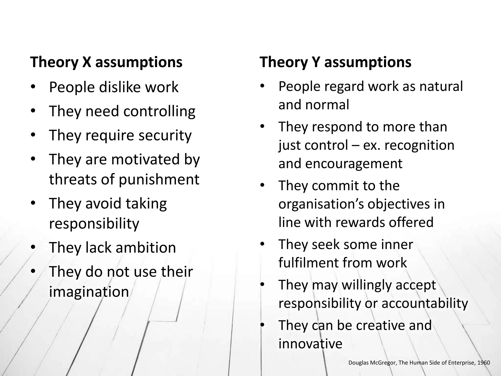 Theory X assumptions      Theory Y assumptions
• People dislike work     • People regard work as natural
• They need controlling     and normal
                          • They respond to more than
• They require security
                            just control – ex. recognition
• They are motivated by     and encouragement
  threats of punishment   • They commit to the
• They avoid taking         organisation’s objectives in
  responsibility            line with rewards offered
• They lack ambition      • They seek some inner
                            fulfilment from work
• They do not use their
  imagination             • They may willingly accept
                            responsibility or accountability
                          • They can be creative and
                            innovative
                                        Douglas McGregor, The Human Side of Enterprise, 1960
 