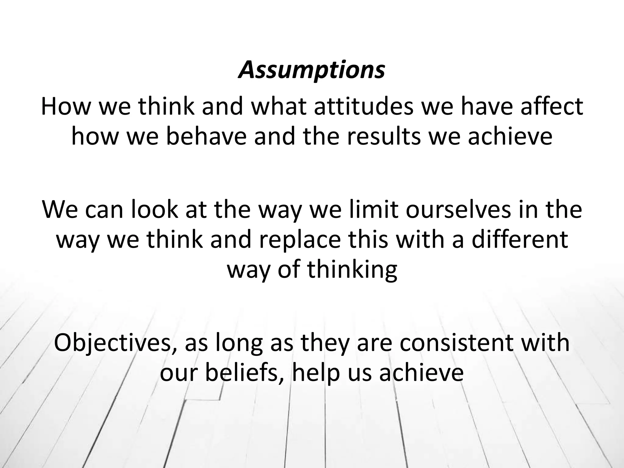 Assumptions
How we think and what attitudes we have affect
  how we behave and the results we achieve

We can look at the way we limit ourselves in the
 way we think and replace this with a different
                way of thinking

 Objectives, as long as they are consistent with
          our beliefs, help us achieve
 