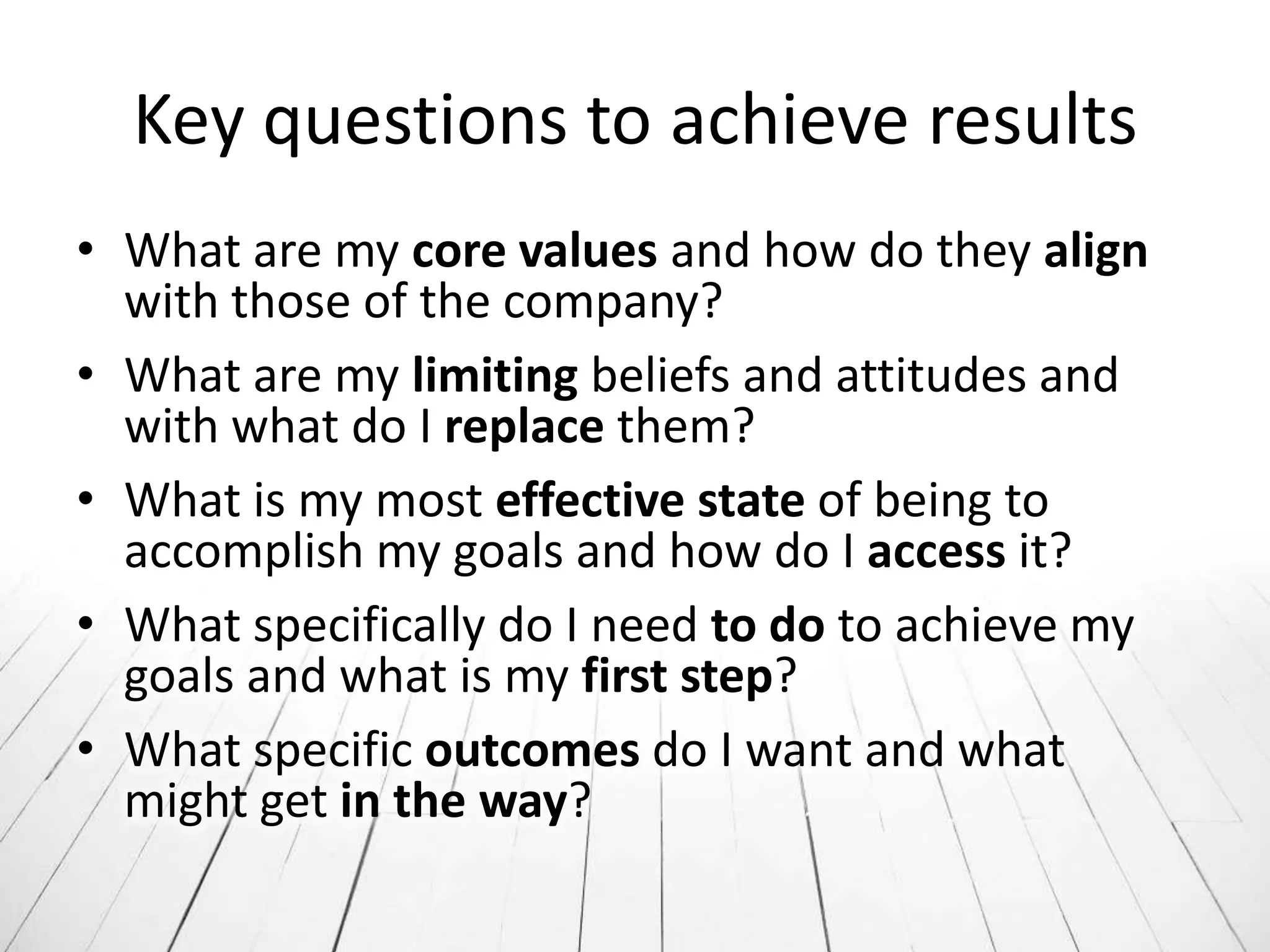 Key questions to achieve results
• What are my core values and how do they align
  with those of the company?
• What are my limiting beliefs and attitudes and
  with what do I replace them?
• What is my most effective state of being to
  accomplish my goals and how do I access it?
• What specifically do I need to do to achieve my
  goals and what is my first step?
• What specific outcomes do I want and what
  might get in the way?
 
