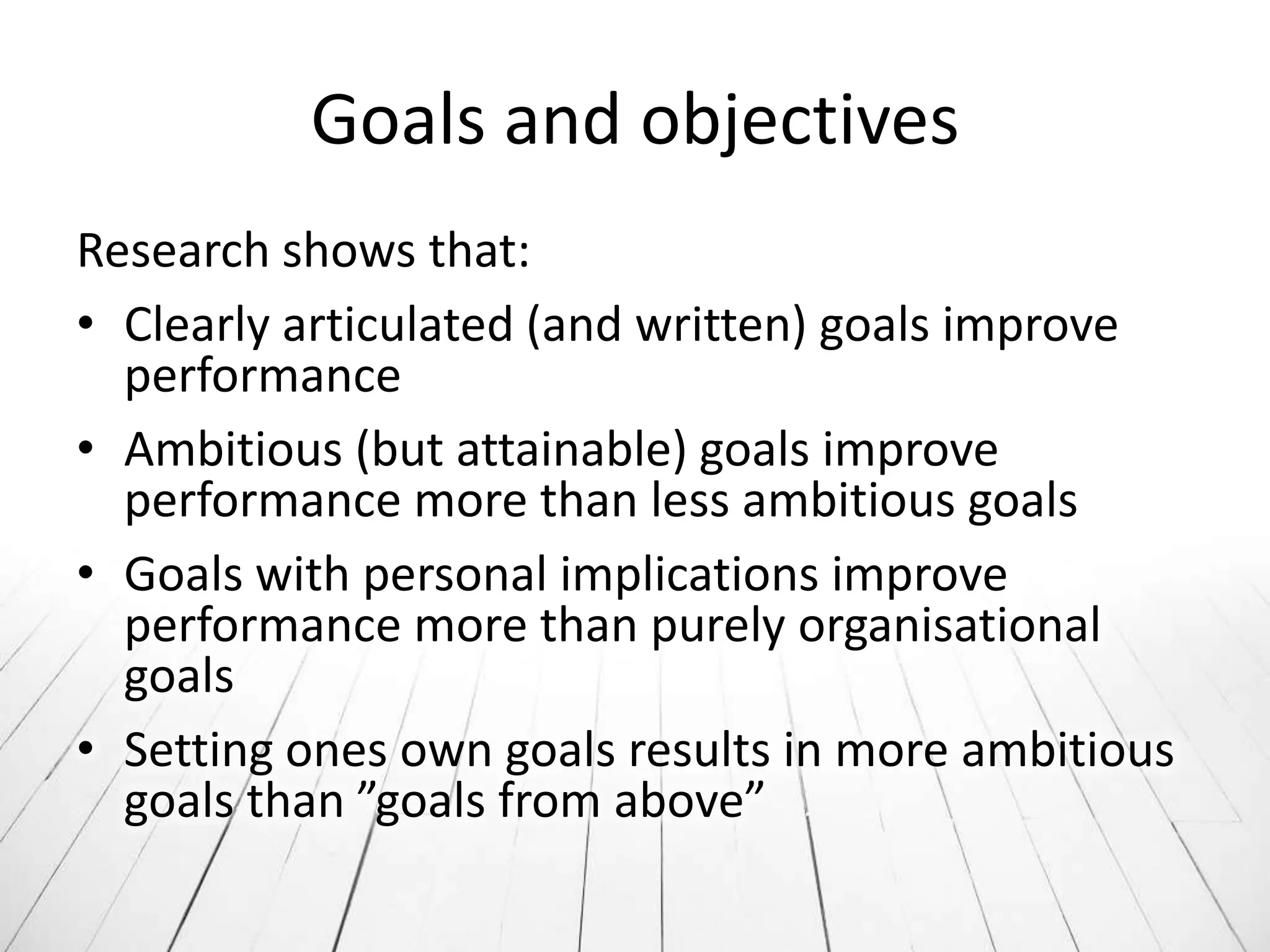 Goals and objectives
Research shows that:
• Clearly articulated (and written) goals improve
  performance
• Ambitious (but attainable) goals improve
  performance more than less ambitious goals
• Goals with personal implications improve
  performance more than purely organisational
  goals
• Setting ones own goals results in more ambitious
  goals than ”goals from above”
 