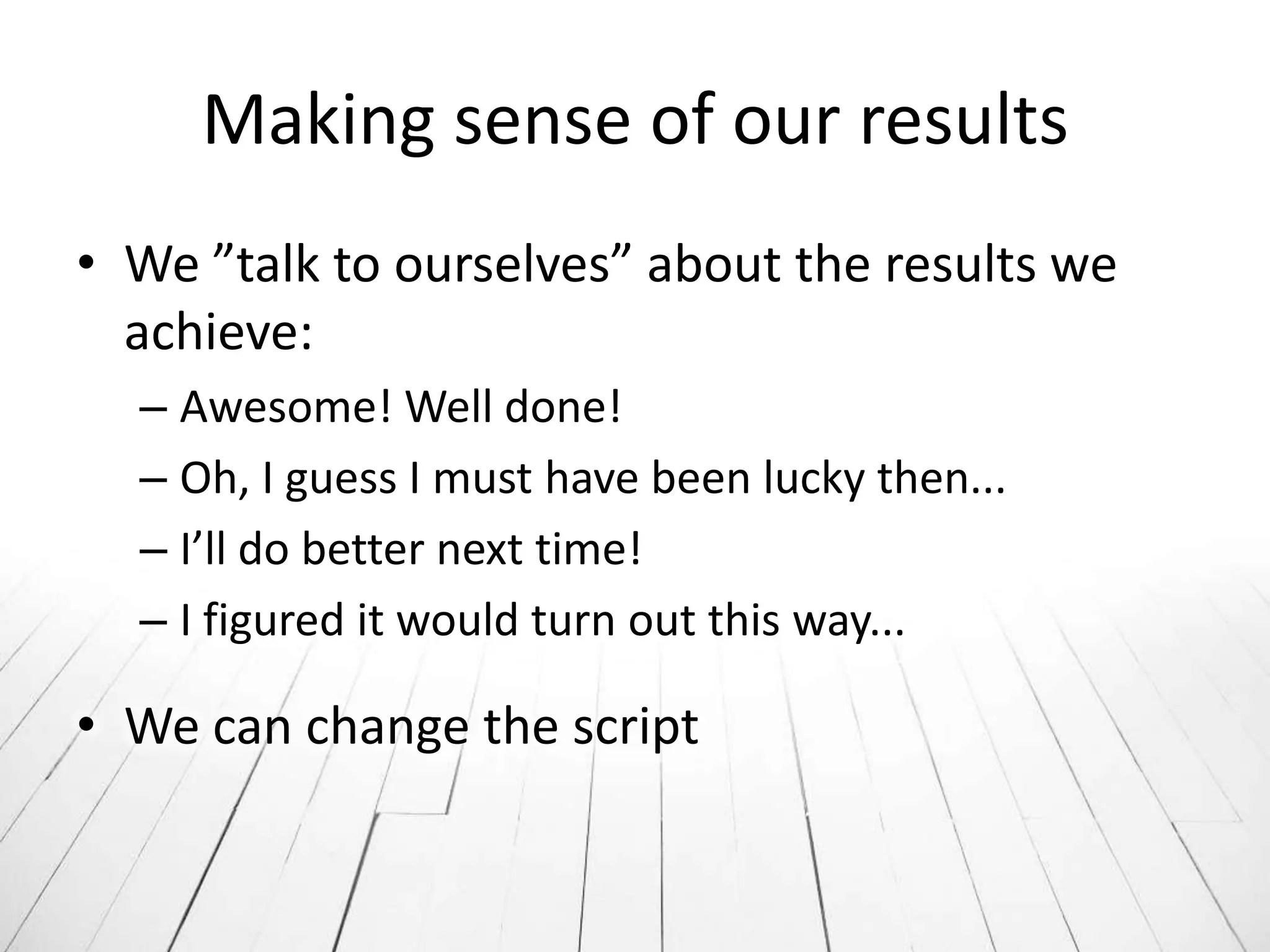 Making sense of our results
• We ”talk to ourselves” about the results we
  achieve:
  – Awesome! Well done!
  – Oh, I guess I must have been lucky then...
  – I’ll do better next time!
  – I figured it would turn out this way...

• We can change the script
 