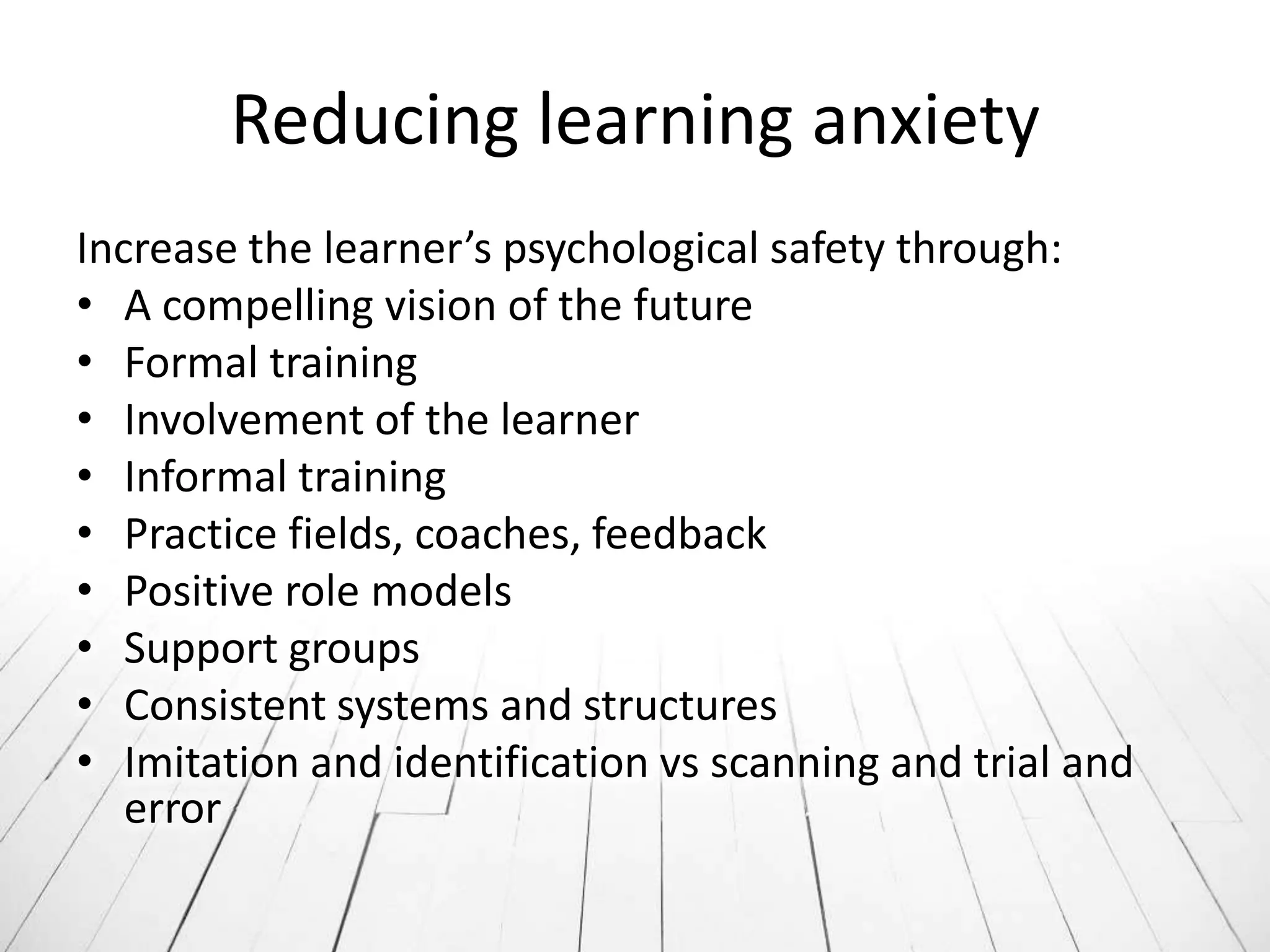 Reducing learning anxiety
Increase the learner’s psychological safety through:
• A compelling vision of the future
• Formal training
• Involvement of the learner
• Informal training
• Practice fields, coaches, feedback
• Positive role models
• Support groups
• Consistent systems and structures
• Imitation and identification vs scanning and trial and
   error
 