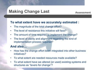 Making Change Last
To what extent have we accurately estimated :
• The magnitude of the total change effort?
• The level of resistance this initiative will face?
• The amount of time required to implement the change?
• The level of clarity and alignment regarding the kind of
implementation process required?
And also…
• How has the change effort been integrated into other business
initiatives?
• To what extent are needed resources made available?
• To what extent have we altered (or used) existing systems and
structures as “levers for change”?
Assessment
 