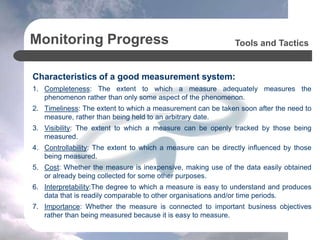 Monitoring Progress
Characteristics of a good measurement system:
1. Completeness: The extent to which a measure adequately measures the
phenomenon rather than only some aspect of the phenomenon.
2. Timeliness: The extent to which a measurement can be taken soon after the need to
measure, rather than being held to an arbitrary date.
3. Visibility: The extent to which a measure can be openly tracked by those being
measured.
4. Controllability: The extent to which a measure can be directly influenced by those
being measured.
5. Cost: Whether the measure is inexpensive, making use of the data easily obtained
or already being collected for some other purposes.
6. Interpretability:The degree to which a measure is easy to understand and produces
data that is readily comparable to other organisations and/or time periods.
7. Importance: Whether the measure is connected to important business objectives
rather than being measured because it is easy to measure.
Tools and Tactics
 
