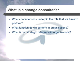 What is a change consultant?
• What characteristics underpin the role that we have to
perform?
• What function do we perform in organisations?
• What is our strategic relevance in organisations?
 