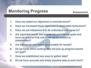 Monitoring Progress
1. Have we stated our objectives in concrete terms?
2. Have we translated these objectives to observable behaviours?
3. Have we set milestones that all understand and agree to?
4. Are expected results tied to external and internal goals and
have we ensured that outcomes will be evident to
stakeholders?
5. Are individuals and teams accountable for results?
6. Do we know which existing data will pick up progress toward
our goal?
7. Have we established new ways to gather data?
8. Do we have accurate and timely baseline data to work from?
Assessment
 