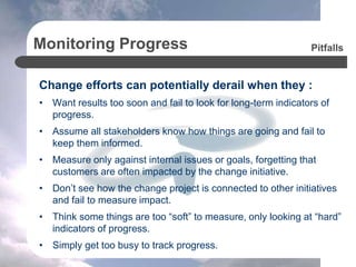 Monitoring Progress
Change efforts can potentially derail when they :
• Want results too soon and fail to look for long-term indicators of
progress.
• Assume all stakeholders know how things are going and fail to
keep them informed.
• Measure only against internal issues or goals, forgetting that
customers are often impacted by the change initiative.
• Don’t see how the change project is connected to other initiatives
and fail to measure impact.
• Think some things are too “soft” to measure, only looking at “hard”
indicators of progress.
• Simply get too busy to track progress.
Pitfalls
 
