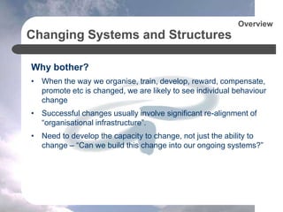 Changing Systems and Structures
Why bother?
• When the way we organise, train, develop, reward, compensate,
promote etc is changed, we are likely to see individual behaviour
change
• Successful changes usually involve significant re-alignment of
“organisational infrastructure”.
• Need to develop the capacity to change, not just the ability to
change – “Can we build this change into our ongoing systems?”
Overview
 