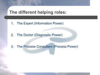 The different helping roles:
1. The Expert (Information Power)
2. The Doctor (Diagnostic Power)
3. The Process Consultant (Process Power)
 