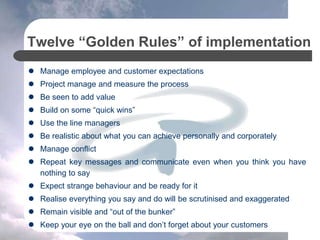 Twelve “Golden Rules” of implementation
 Manage employee and customer expectations
 Project manage and measure the process
 Be seen to add value
 Build on some “quick wins”
 Use the line managers
 Be realistic about what you can achieve personally and corporately
 Manage conflict
 Repeat key messages and communicate even when you think you have
nothing to say
 Expect strange behaviour and be ready for it
 Realise everything you say and do will be scrutinised and exaggerated
 Remain visible and “out of the bunker”
 Keep your eye on the ball and don’t forget about your customers
 