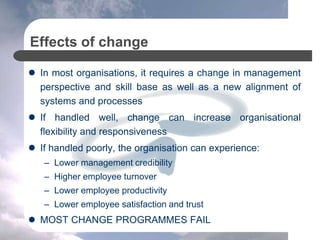 Effects of change
 In most organisations, it requires a change in management
perspective and skill base as well as a new alignment of
systems and processes
 If handled well, change can increase organisational
flexibility and responsiveness
 If handled poorly, the organisation can experience:
– Lower management credibility
– Higher employee turnover
– Lower employee productivity
– Lower employee satisfaction and trust
 MOST CHANGE PROGRAMMES FAIL
 