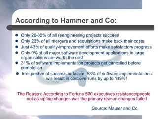According to Hammer and Co:
 Only 20-30% of all reengineering projects succeed
 Only 23% of all mergers and acquisitions make back their costs
 Just 43% of quality-improvement efforts make satisfactory progress
 Only 9% of all major software development applications in large
organisations are worth the cost
 31% of software implementation projects get cancelled before
completion
 Irrespective of success or failure, 53% of software implementations
will result in cost overruns by up to 189%!
The Reason: According to Fortune 500 executives resistance/people
not accepting changes was the primary reason changes failed
Source: Maurer and Co.
 