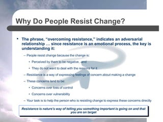Why Do People Resist Change?
• The phrase, “overcoming resistance,” indicates an adversarial
relationship … since resistance is an emotional process, the key is
understanding it:
– People resist change because the change is:
• Perceived by them to be negative, and
• They do not want to deal with the reasons for it
– Resistance is a way of expressing feelings of concern about making a change
– These concerns tend to be:
• Concerns over loss of control
• Concerns over vulnerability
– Your task is to help the person who is resisting change to express these concerns directly
Resistance is nature’s way of telling you something important is going on and that
you are on target
 