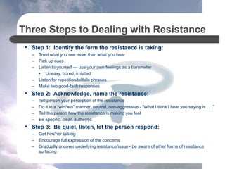 Three Steps to Dealing with Resistance
• Step 1: Identify the form the resistance is taking:
– Trust what you see more than what you hear
– Pick up cues
– Listen to yourself — use your own feelings as a barometer
• Uneasy, bored, irritated
– Listen for repetition/telltale phrases
– Make two good-faith responses
• Step 2: Acknowledge, name the resistance:
– Tell person your perception of the resistance
– Do it in a “win/win” manner; neutral, non-aggressive - “What I think I hear you saying is . . .”
– Tell the person how the resistance is making you feel
– Be specific, clear, authentic
• Step 3: Be quiet, listen, let the person respond:
– Get him/her talking
– Encourage full expression of the concerns
– Gradually uncover underlying resistance/issue - be aware of other forms of resistance
surfacing
 