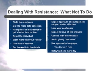 • Fight the resistance
• Go into more data collection
• Reengineer in the attempt to
get a better intervention
• Avoid the individual
• Work more with your “allies”
• Give lots of reasons
• Get hooked into the details
Dealing With Resistance: What Not To Do
• Expect approval, encouragement,
support and/or affection
• Lose your confidence
• Expect to have all the answers
• Collude with the individual
• Avoid giving “bad news”
• Use aggressive language
– “You Dummy” Rule
• Delay/wait one more day
 