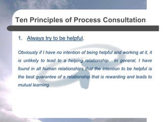 Ten Principles of Process Consultation
1. Always try to be helpful.
Obviously if I have no intention of being helpful and working at it, it
is unlikely to lead to a helping relationship. In general, I have
found in all human relationships that the intention to be helpful is
the best guarantee of a relationship that is rewarding and leads to
mutual learning.
 