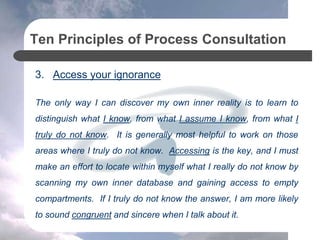 Ten Principles of Process Consultation
3. Access your ignorance
The only way I can discover my own inner reality is to learn to
distinguish what I know, from what I assume I know, from what I
truly do not know. It is generally most helpful to work on those
areas where I truly do not know. Accessing is the key, and I must
make an effort to locate within myself what I really do not know by
scanning my own inner database and gaining access to empty
compartments. If I truly do not know the answer, I am more likely
to sound congruent and sincere when I talk about it.
 