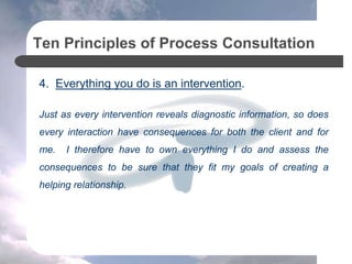Ten Principles of Process Consultation
4. Everything you do is an intervention.
Just as every intervention reveals diagnostic information, so does
every interaction have consequences for both the client and for
me. I therefore have to own everything I do and assess the
consequences to be sure that they fit my goals of creating a
helping relationship.
 