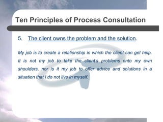 Ten Principles of Process Consultation
5. The client owns the problem and the solution.
My job is to create a relationship in which the client can get help.
It is not my job to take the client’s problems onto my own
shoulders, nor is it my job to offer advice and solutions in a
situation that I do not live in myself.
 