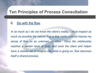 Ten Principles of Process Consultation
6. Go with the flow.
In as much as I do not know the client’s reality, I must respect as
much as possible the natural flow in that reality and not impose my
sense of flow on an unknown situation. Once the relationship
reaches a certain level of trust, and once the client and helper
have a shared set of insights into what is going on, flow becomes
itself a shared process.
 