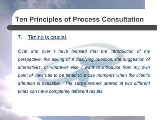 Ten Principles of Process Consultation
7. Timing is crucial.
Over and over I have learned that the introduction of my
perspective, the asking of a clarifying question, the suggestion of
alternatives, or whatever else I want to introduce from my own
point of view has to be timed to those moments when the client’s
attention is available. The same remark uttered at two different
times can have completely different results.
 