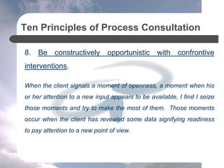 Ten Principles of Process Consultation
8. Be constructively opportunistic with confrontive
interventions.
When the client signals a moment of openness, a moment when his
or her attention to a new input appears to be available, I find I seize
those moments and try to make the most of them. Those moments
occur when the client has revealed some data signifying readiness
to pay attention to a new point of view.
 