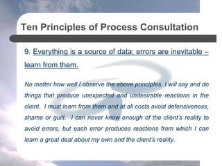Ten Principles of Process Consultation
9. Everything is a source of data; errors are inevitable –
learn from them.
No matter how well I observe the above principles, I will say and do
things that produce unexpected and undesirable reactions in the
client. I must learn from them and at all costs avoid defensiveness,
shame or guilt. I can never know enough of the client’s reality to
avoid errors, but each error produces reactions from which I can
learn a great deal about my own and the client’s reality.
 