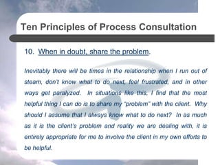 Ten Principles of Process Consultation
10. When in doubt, share the problem.
Inevitably there will be times in the relationship when I run out of
steam, don’t know what to do next, feel frustrated, and in other
ways get paralyzed. In situations like this, I find that the most
helpful thing I can do is to share my “problem” with the client. Why
should I assume that I always know what to do next? In as much
as it is the client’s problem and reality we are dealing with, it is
entirely appropriate for me to involve the client in my own efforts to
be helpful.
 