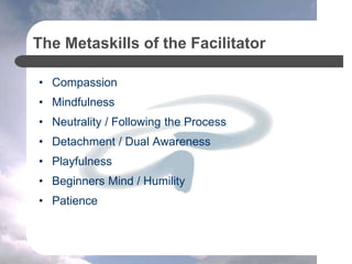 The Metaskills of the Facilitator
• Compassion
• Mindfulness
• Neutrality / Following the Process
• Detachment / Dual Awareness
• Playfulness
• Beginners Mind / Humility
• Patience
 