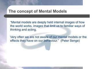 The concept of Mental Models
“Mental models are deeply held internal images of how
the world works, images that limit us to familiar ways of
thinking and acting.
Very often we are not aware of our mental models or the
effects they have on our behaviour.” (Peter Senge)
 