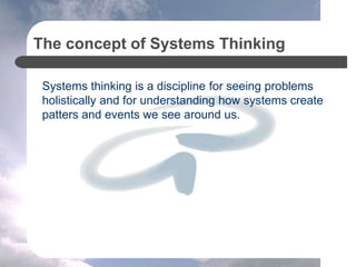 The concept of Systems Thinking
Systems thinking is a discipline for seeing problems
holistically and for understanding how systems create
patters and events we see around us.
 