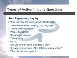 Types of Active / Inquiry Questions
Pure Exploratory Inquiry
Prompt the story and listen carefully and neutrally.
• Use silence and encouraging body language
• Tell me what is going on.
• What is happening?
• Describe the situation.
• Tell me more.
• Go on.
• Can you give me some examples of that?
• Can you give me some of the details of what went on?
• When did this last happen?
 
