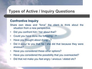 Types of Active / Inquiry Questions
Confrontive Inquiry
Share own ideas and “force” the client to think about the
situation from a new perspective.
• Did you confront him / her about that?
• Could you have done the following…?
• Have you thought about doing…?
• Did it occur to you that he / she did that because they were
anxious?
• Have you considered these other options?
• Have you considered the possibility that you overreacted?
• Did that not make you feel angry / anxious / elated etc?
 