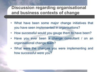 Discussion regarding organisational
and business contexts of change
• What have been some major change initiatives that
you have seen implemented in organisations?
• How successful would you gauge them to have been?
• Have you ever been a change consultant / on an
organisational change team?
• What were the changes you were implementing and
how successful were you?
 