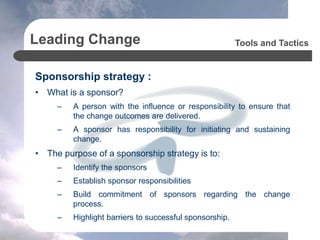 Leading Change
Sponsorship strategy :
• What is a sponsor?
– A person with the influence or responsibility to ensure that
the change outcomes are delivered.
– A sponsor has responsibility for initiating and sustaining
change.
• The purpose of a sponsorship strategy is to:
– Identify the sponsors
– Establish sponsor responsibilities
– Build commitment of sponsors regarding the change
process.
– Highlight barriers to successful sponsorship.
Tools and Tactics
 