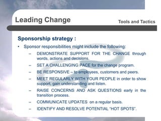 Leading Change
Sponsorship strategy :
• Sponsor responsibilities might include the following:
– DEMONSTRATE SUPPORT FOR THE CHANGE through
words, actions and decisions.
– SET A CHALLENGING PACE for the change program.
– BE RESPONSIVE – to employees, customers and peers.
– MEET REGULARLY WITH YOUR PEOPLE in order to show
support, gain understanding and listen.
– RAISE CONCERNS AND ASK QUESTIONS early in the
transition process.
– COMMUNICATE UPDATES on a regular basis.
– IDENTIFY AND RESOLVE POTENTIAL “HOT SPOTS”.
Tools and Tactics
 