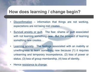 How does learning / change begin?
• Disconfirmation – information that things are not working,
expectations are not being met creates…
• Survival anxiety or guilt. The fear, shame or guilt associated
with not learning something new. But the prospect of learning
something new creates…
• Learning anxiety. The feelings associated with an inability or
unwillingness to learn something new because (1) it requires
unlearning and temporary incompetence, (2) loss of power or
status, (3) loss of group membership, (4) loss of identity.
• Hence resistance to change.
 