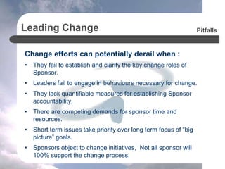 Leading Change
Change efforts can potentially derail when :
• They fail to establish and clarify the key change roles of
Sponsor.
• Leaders fail to engage in behaviours necessary for change.
• They lack quantifiable measures for establishing Sponsor
accountability.
• There are competing demands for sponsor time and
resources.
• Short term issues take priority over long term focus of “big
picture” goals.
• Sponsors object to change initiatives, Not all sponsor will
100% support the change process.
Pitfalls
 