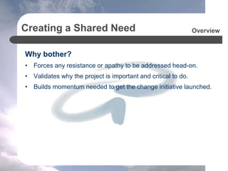 Creating a Shared Need
Why bother?
• Forces any resistance or apathy to be addressed head-on.
• Validates why the project is important and critical to do.
• Builds momentum needed to get the change initiative launched.
Overview
 