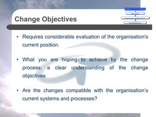 Change Objectives
• Requires considerable evaluation of the organisation's
current position.
• What you are hoping to achieve by the change
process: a clear understanding of the change
objectives
• Are the changes compatible with the organisation’s
current systems and processes?
CHANGE OBJECTIVES
CHANGE OVERVIEW
CHANGE BLUEPRINT = IMPLEMENTATION PLAN
CHANGE IMPLEMENTATION
 