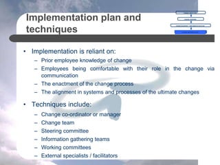 Implementation plan and
techniques
• Implementation is reliant on:
– Prior employee knowledge of change
– Employees being comfortable with their role in the change via
communication
– The enactment of the change process
– The alignment in systems and processes of the ultimate changes
• Techniques include:
– Change co-ordinator or manager
– Change team
– Steering committee
– Information gathering teams
– Working committees
– External specialists / facilitators
CHANGE OBJECTIVES
CHANGE OVERVIEW
CHANGE BLUEPRINT = IMPLEMENTATION PLAN
CHANGE IMPLEMENTATION
 