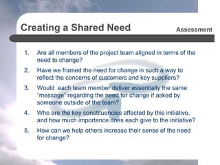 Creating a Shared Need
1. Are all members of the project team aligned in terms of the
need to change?
2. Have we framed the need for change in such a way to
reflect the concerns of customers and key suppliers?
3. Would each team member deliver essentially the same
“message” regarding the need for change if asked by
someone outside of the team?
4. Who are the key constituencies affected by this initiative,
and how much importance does each give to the initiative?
5. How can we help others increase their sense of the need
for change?
Assessment
 