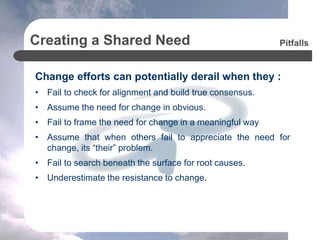 Creating a Shared Need
Change efforts can potentially derail when they :
• Fail to check for alignment and build true consensus.
• Assume the need for change in obvious.
• Fail to frame the need for change in a meaningful way
• Assume that when others fail to appreciate the need for
change, its “their” problem.
• Fail to search beneath the surface for root causes.
• Underestimate the resistance to change.
Pitfalls
 