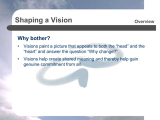 Shaping a Vision
Why bother?
• Visions paint a picture that appeals to both the “head” and the
“heart” and answer the question “Why change?”
• Visions help create shared meaning and thereby help gain
genuine commitment from all.
Overview
 