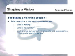 Shaping a Vision
Facilitating a visioning session :
• Prior to session – interview key stakeholders.
– What is working?
– What is not working?
– Look at what our competitors are doing and ask ourselves,
“What can be learned from this?”
Tools and Tactics
 